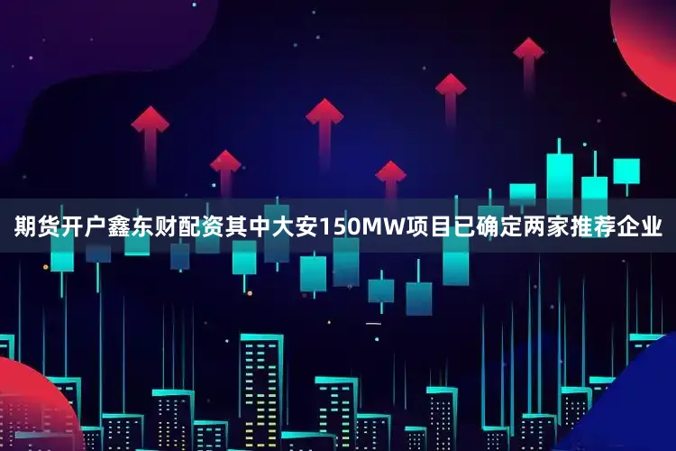 期货开户鑫东财配资其中大安150MW项目已确定两家推荐企业