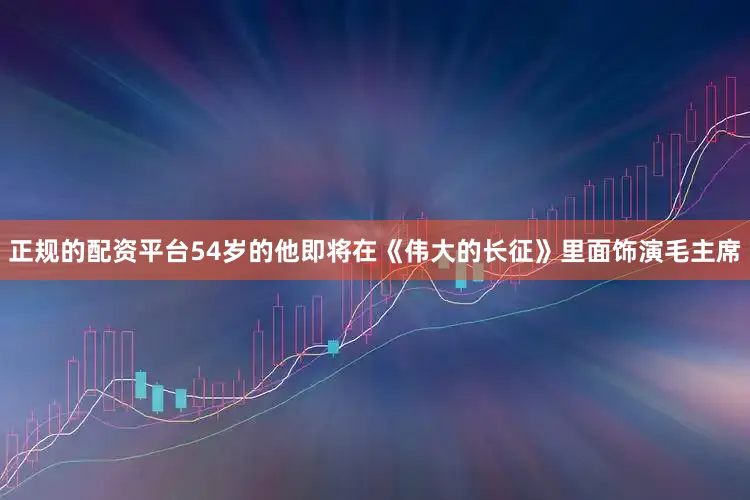 正规的配资平台54岁的他即将在《伟大的长征》里面饰演毛主席