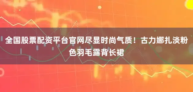 全国股票配资平台官网尽显时尚气质！古力娜扎淡粉色羽毛露背长裙
