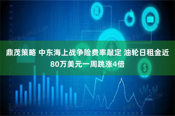 鼎茂策略 中东海上战争险费率敲定 油轮日租金近80万美元一周跳涨4倍