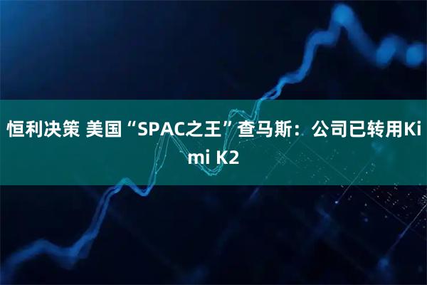 恒利决策 美国“SPAC之王”查马斯：公司已转用Kimi K2
