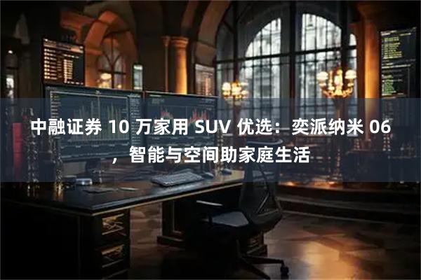 中融证券 10 万家用 SUV 优选：奕派纳米 06，智能与空间助家庭生活
