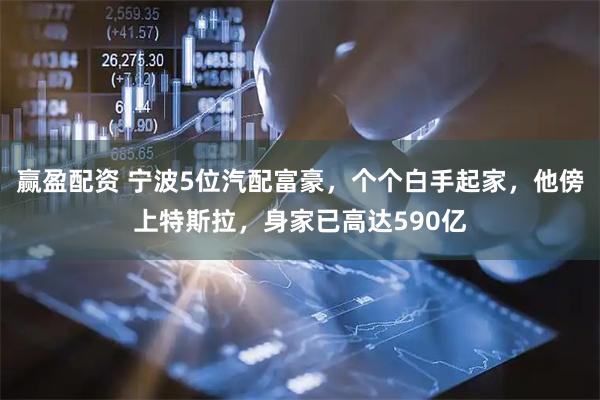 赢盈配资 宁波5位汽配富豪，个个白手起家，他傍上特斯拉，身家已高达590亿