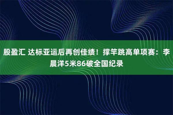 股盈汇 达标亚运后再创佳绩！撑竿跳高单项赛：李晨洋5米86破全国纪录