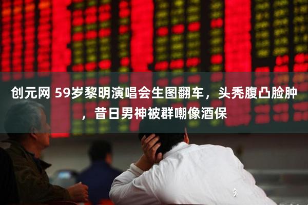 创元网 59岁黎明演唱会生图翻车，头秃腹凸脸肿，昔日男神被群嘲像酒保