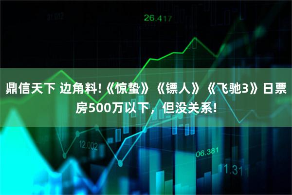 鼎信天下 边角料!《惊蛰》《镖人》《飞驰3》日票房500万以下,但没关系!