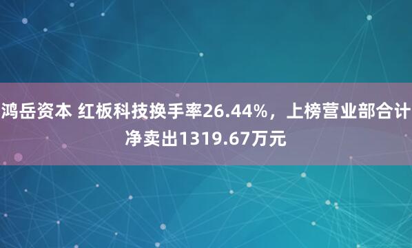 鸿岳资本 红板科技换手率26.44%，上榜营业部合计净卖出1319.67万元