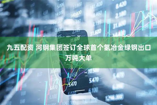 九五配资 河钢集团签订全球首个氢冶金绿钢出口万吨大单