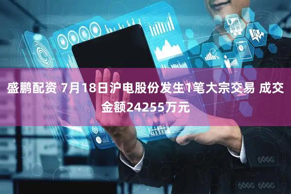 盛鹏配资 7月18日沪电股份发生1笔大宗交易 成交金额24255万元