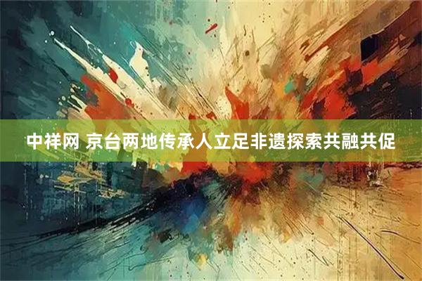 中祥网 京台两地传承人立足非遗探索共融共促