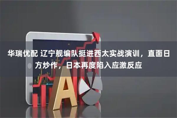 华瑞优配 辽宁舰编队挺进西太实战演训，直面日方炒作，日本再度陷入应激反应