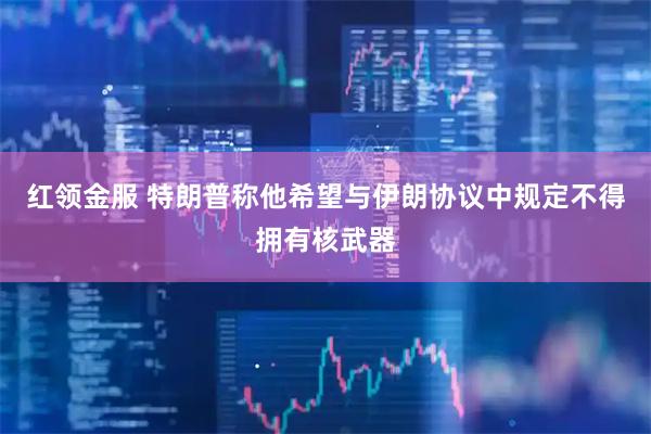 红领金服 特朗普称他希望与伊朗协议中规定不得拥有核武器