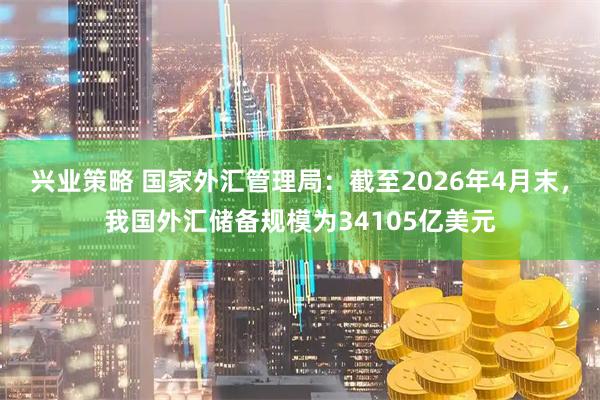 兴业策略 国家外汇管理局：截至2026年4月末，我国外汇储备规模为34105亿美元